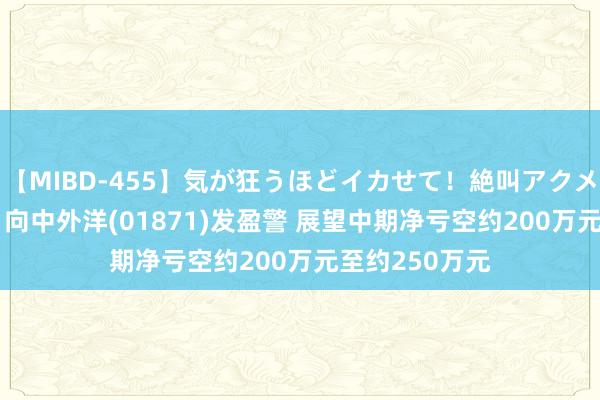 【MIBD-455】気が狂うほどイカせて！絶叫アクメ50連発4時間 向中外洋(01871)发盈警 展望中期净亏空约200万元至约250万元