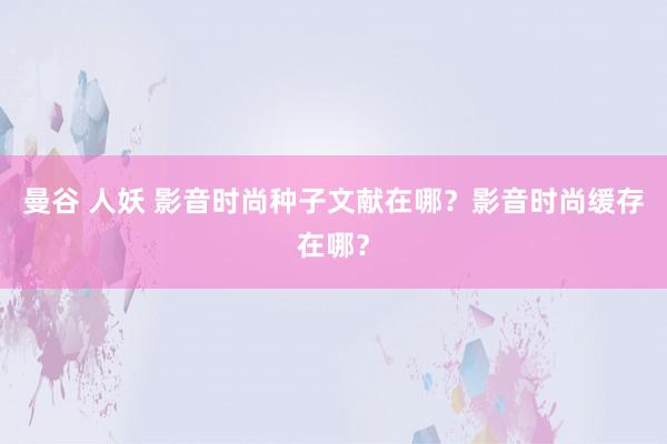 曼谷 人妖 影音时尚种子文献在哪？影音时尚缓存在哪？
