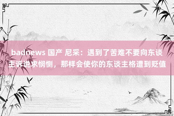 badnews 国产 尼采：遇到了苦难不要向东谈主诉说求悯恻，那样会使你的东谈主格遭到贬值