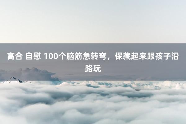高合 自慰 100个脑筋急转弯，保藏起来跟孩子沿路玩