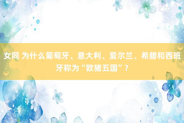 女同 为什么葡萄牙、意大利、爱尔兰、希腊和西班牙称为“欧猪五国”？