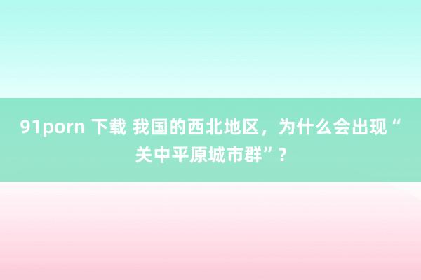 91porn 下载 我国的西北地区，为什么会出现“关中平原城市群”？