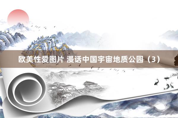 欧美性爱图片 漫话中国宇宙地质公园（3）