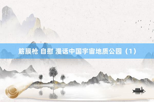 筋膜枪 自慰 漫话中国宇宙地质公园（1）