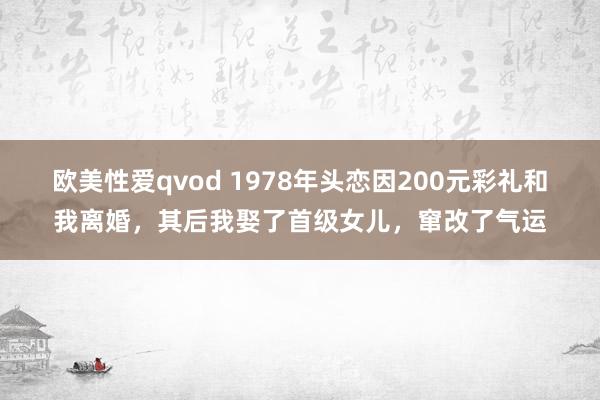 欧美性爱qvod 1978年头恋因200元彩礼和我离婚，其后我娶了首级女儿，窜改了气运