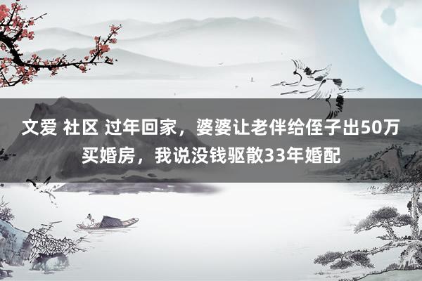 文爱 社区 过年回家，婆婆让老伴给侄子出50万买婚房，我说没钱驱散33年婚配