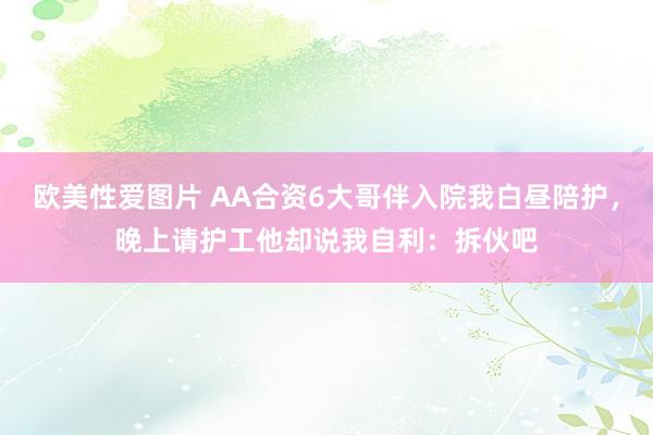 欧美性爱图片 AA合资6大哥伴入院我白昼陪护，晚上请护工他却说我自利：拆伙吧