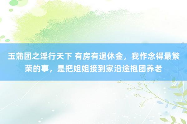 玉蒲团之淫行天下 有房有退休金，我作念得最繁荣的事，是把姐姐接到家沿途抱团养老