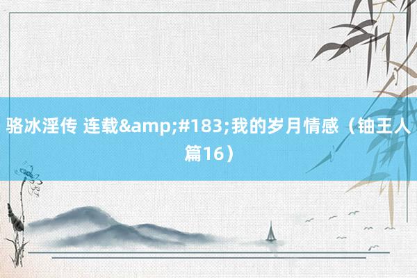 骆冰淫传 连载&#183;我的岁月情感（铀王人篇16）