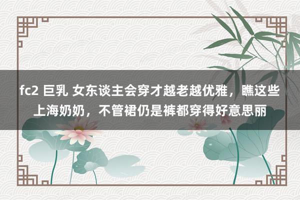 fc2 巨乳 女东谈主会穿才越老越优雅，瞧这些上海奶奶，不管裙仍是裤都穿得好意思丽