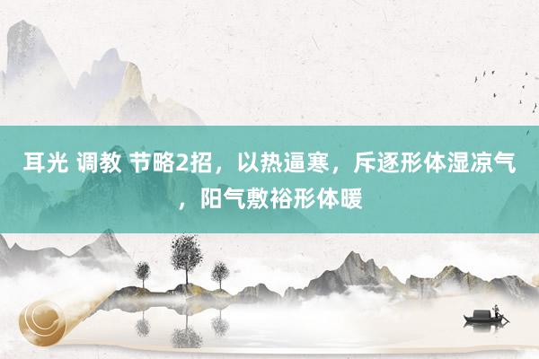 耳光 调教 节略2招，以热逼寒，斥逐形体湿凉气，阳气敷裕形体暖