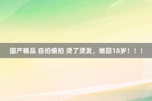 国产精品 自拍偷拍 烫了烫发，嫩回18岁！！！