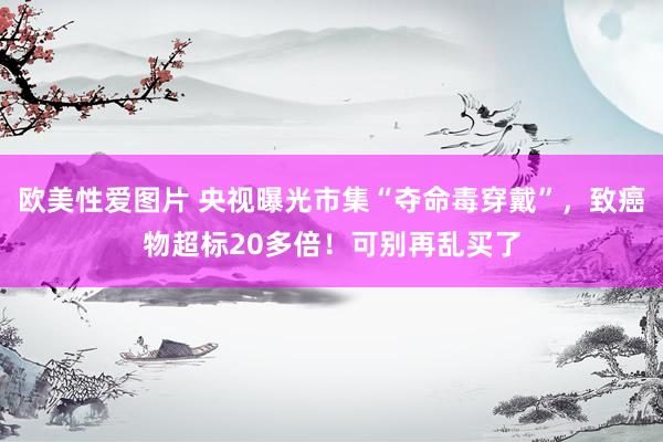 欧美性爱图片 央视曝光市集“夺命毒穿戴”，致癌物超标20多倍！可别再乱买了