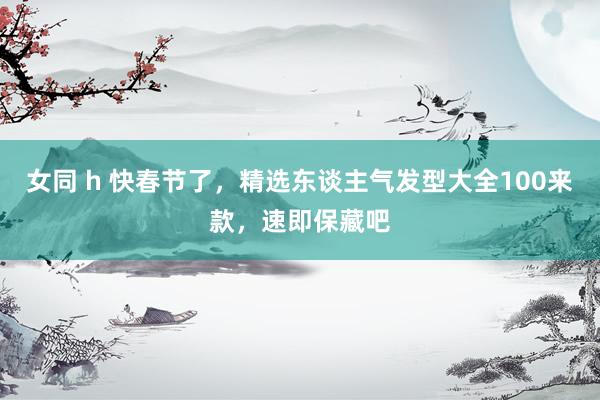 女同 h 快春节了，精选东谈主气发型大全100来款，速即保藏吧