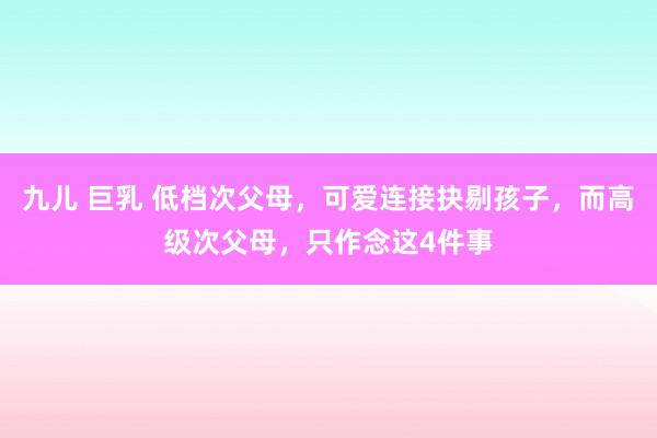 九儿 巨乳 低档次父母，可爱连接抉剔孩子，而高级次父母，只作念这4件事