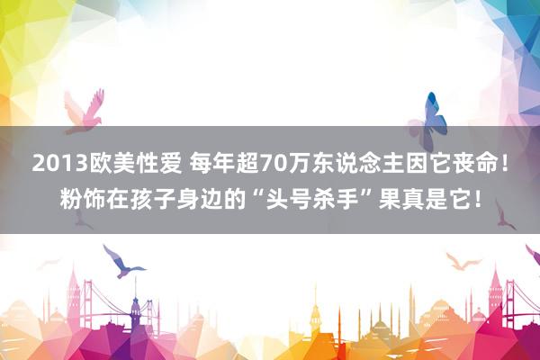 2013欧美性爱 每年超70万东说念主因它丧命！粉饰在孩子身边的“头号杀手”果真是它！