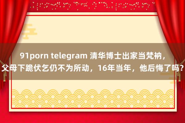 91porn telegram 清华博士出家当梵衲，父母下跪伏乞仍不为所动，16年当年，他后悔了吗？
