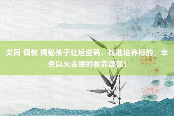女同 调教 揭秘孩子红运密码，找准培养标的，幸免以火去蛾的教养误区！