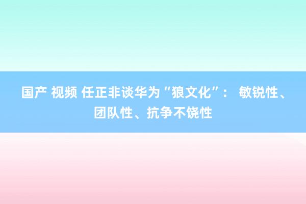 国产 视频 任正非谈华为“狼文化”： 敏锐性、团队性、抗争不饶性