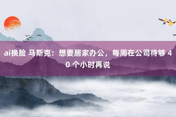 ai换脸 马斯克：想要居家办公，每周在公司待够 40 个小时再说