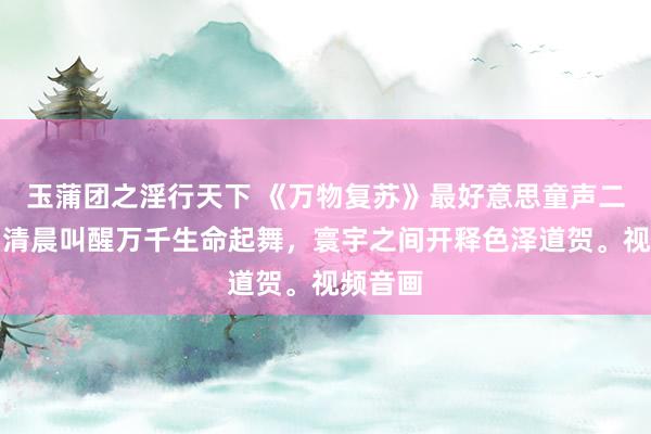 玉蒲团之淫行天下 《万物复苏》最好意思童声二重唱：清晨叫醒万千生命起舞，寰宇之间开释色泽道贺。视频音画