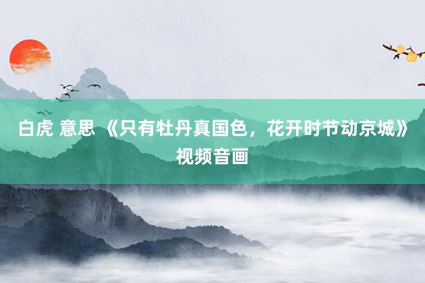 白虎 意思 《只有牡丹真国色，花开时节动京城》视频音画