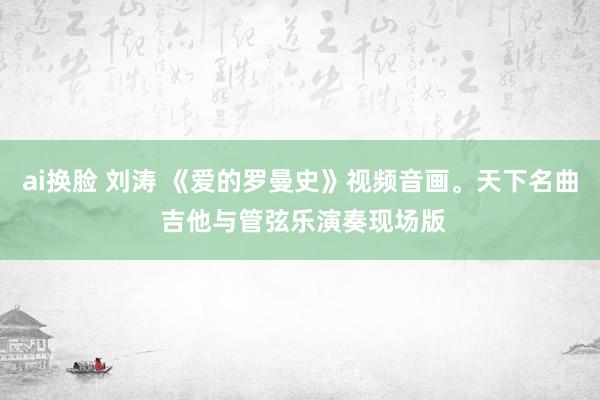ai换脸 刘涛 《爱的罗曼史》视频音画。天下名曲 吉他与管弦乐演奏现场版