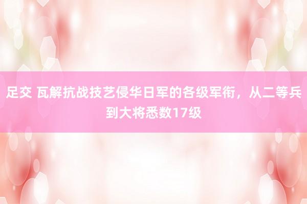 足交 瓦解抗战技艺侵华日军的各级军衔，从二等兵到大将悉数17级
