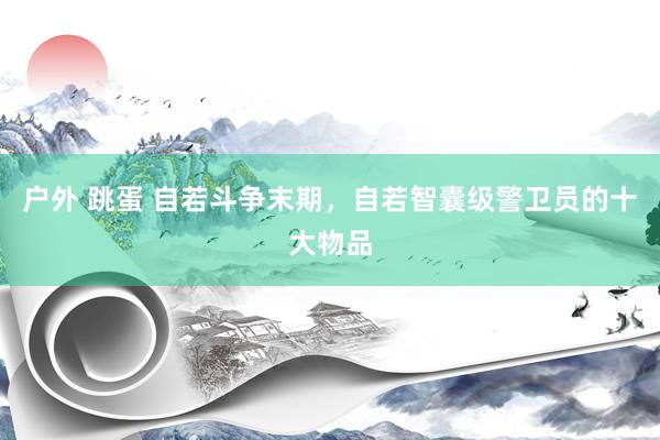 户外 跳蛋 自若斗争末期，自若智囊级警卫员的十大物品