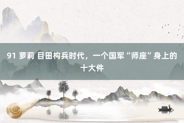 91 萝莉 目田构兵时代，一个国军“师座”身上的十大件