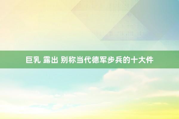 巨乳 露出 别称当代德军步兵的十大件