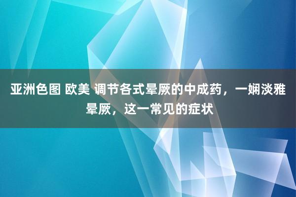亚洲色图 欧美 调节各式晕厥的中成药，一娴淡雅 晕厥，这一常见的症状