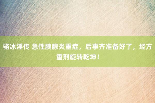 骆冰淫传 急性胰腺炎重症，后事齐准备好了，经方重剂旋转乾坤！