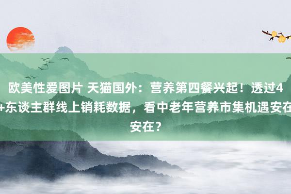 欧美性爱图片 天猫国外：营养第四餐兴起！透过45+东谈主群线上销耗数据，看中老年营养市集机遇安在？