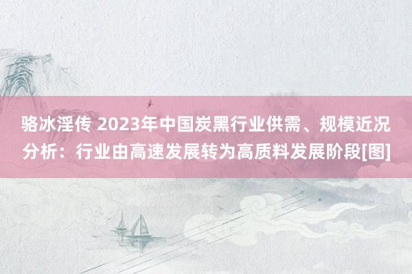 骆冰淫传 2023年中国炭黑行业供需、规模近况分析：行业由高速发展转为高质料发展阶段[图]
