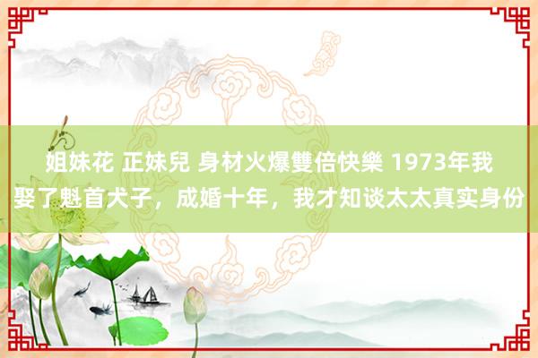 姐妹花 正妹兒 身材火爆雙倍快樂 1973年我娶了魁首犬子，成婚十年，我才知谈太太真实身份