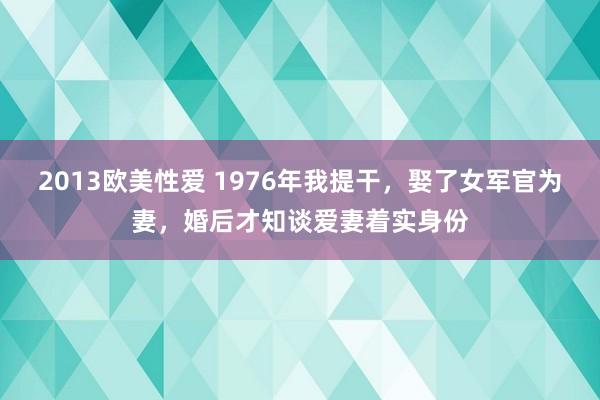 2013欧美性爱 1976年我提干，娶了女军官为妻，婚后才知谈爱妻着实身份