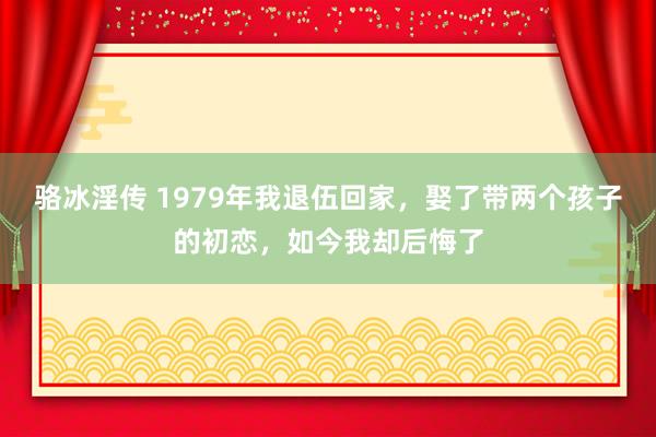 骆冰淫传 1979年我退伍回家，娶了带两个孩子的初恋，如今我却后悔了