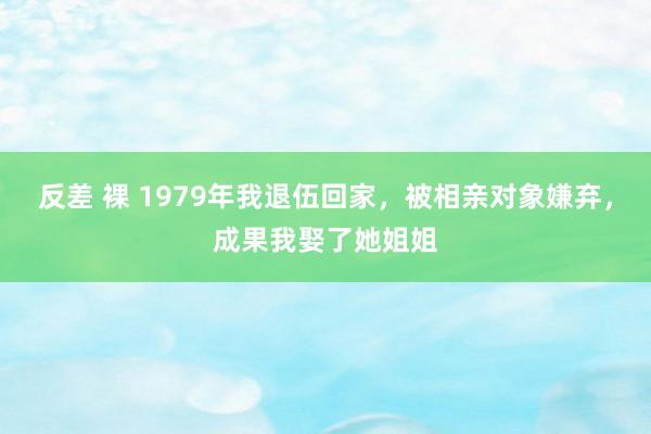 反差 裸 1979年我退伍回家，被相亲对象嫌弃，成果我娶了她姐姐