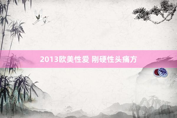 2013欧美性爱 刚硬性头痛方