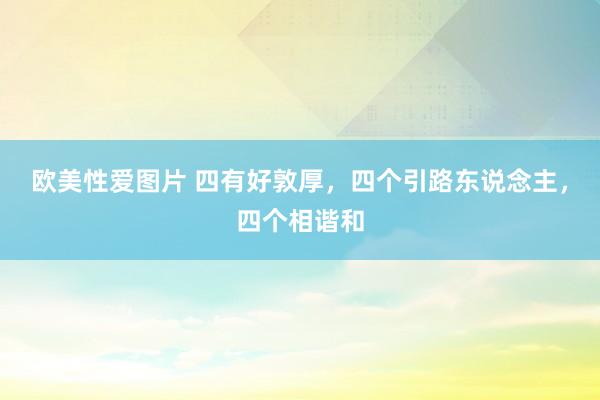欧美性爱图片 四有好敦厚，四个引路东说念主，四个相谐和