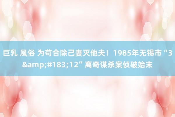 巨乳 風俗 为苟合除己妻灭他夫！1985年无锡市“3&#183;12”离奇谋杀案侦破始末