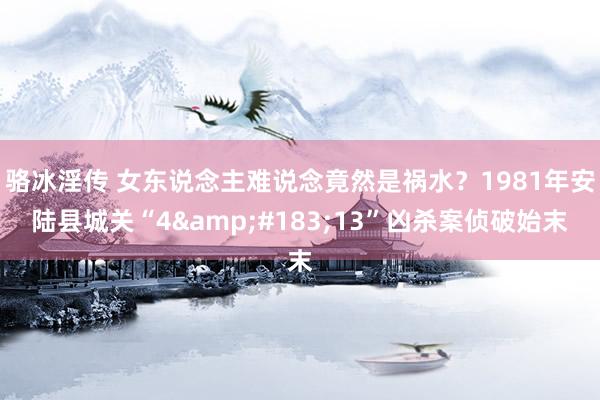 骆冰淫传 女东说念主难说念竟然是祸水？1981年安陆县城关“4&#183;13”凶杀案侦破始末