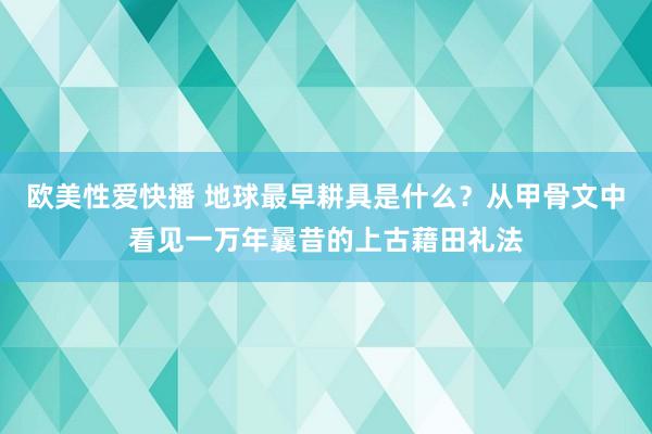 欧美性爱快播 地球最早耕具是什么？从甲骨文中看见一万年曩昔的上古藉田礼法