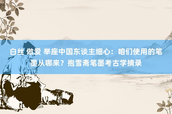 白丝 做爱 举座中国东谈主细心：咱们使用的笔墨从哪来？抱雪斋笔墨考古学摘录