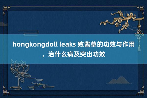 hongkongdoll leaks 败酱草的功效与作用，治什么病及突出功效
