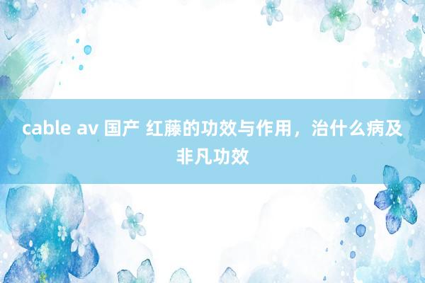 cable av 国产 红藤的功效与作用，治什么病及非凡功效