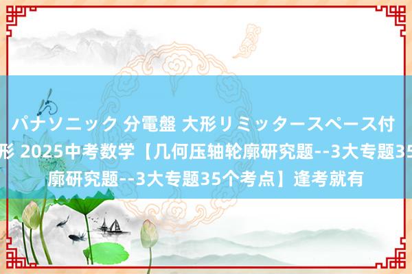 パナソニック 分電盤 大形リミッタースペース付 露出・半埋込両用形 2025中考数学【几何压轴轮廓研究题--3大专题35个考点】逢考就有