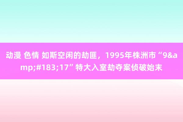 动漫 色情 如斯空闲的劫匪，1995年株洲市“9&#183;17”特大入室劫夺案侦破始末