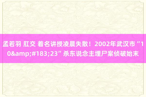 孟若羽 肛交 着名讲授凌晨失散！2002年武汉市“10&#183;23”杀东说念主埋尸案侦破始末